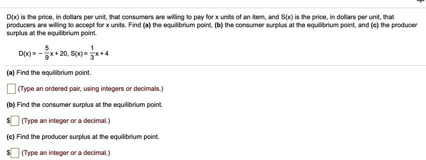 D(x) is the price, in dollars per unit, that consumers are willing to pay for x units of an item, and S(x) is the price, in dollars per unit, that producers are willing to accept for x units. Find (a) the equilibrium point, (b) the consumer surplus at the equilibrium point, and (c) the producer surplus at the equilibrium point.

D(x) = - 5/9x + 20, S(x) = 1/3x + 4

(a) Find the equilibrium point.

(Type an ordered pair, using integers or decimals.)

(b) Find the consumer surplus at the equilibrium point.

(Type an integer or a decimal.)

(c) Find the producer surplus at the equilibrium point. (Type an integer or a decimal.)