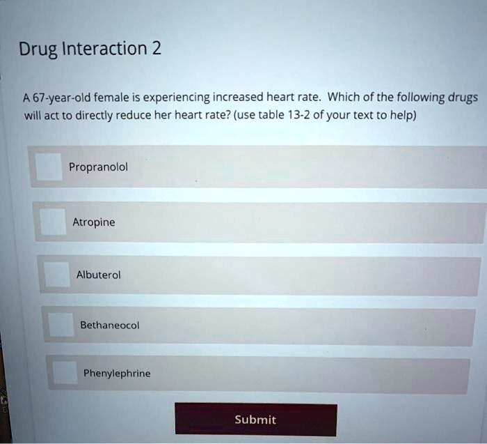 Drug Interaction 2
A 67-year-old female is experiencing increased heart rate. Which of the following drugs
will act to directly reduce her heart rate? (use table 13-2 of your text to help)
Propranolol
Atropine
Albuterol
Bethaneocol
Phenylephrine
Submit
