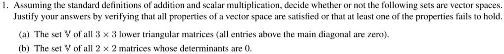 1. Assuming the standard definitions of addition and scalar multiplication, decide whether or not the following sets are vector spaces.
Justify your answers by verifying that all properties of a vector space are satisfied or that at least one of the properties fails to hold.
(a) The set V of all 3 × 3 lower triangular matrices (all entries above the main diagonal are zero).
(b) The set V of all 2 × 2 matrices whose determinants are 0.
