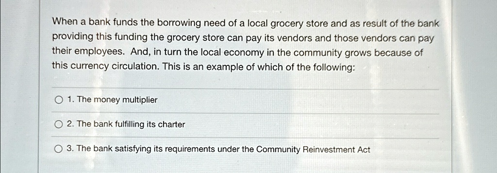 When a bank funds the borrowing need of a local grocery store and as result of the bank
providing this funding the grocery store can pay its vendors and those vendors can pay
their employees. And, in turn the local economy in the community grows because of
this currency circulation. This is an example of which of the following:
1. The money multiplier
2. The bank fulfilling its charter
3. The bank satisfying its requirements under the Community Reinvestment Act