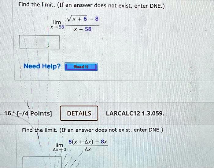 Find the limit. (If an answer does not exist, enter DNE.)
limx → 58(√(x+6) - 8)/(x - 58)
Need Help?
Read It
16. [-/4 Points]
DETAILS
LARCALC12 1.3.059.
Find the limit. (If an answer does not exist, enter DNE.)
limΔ x → 0(8(x + Δ x) - 8x)/(Δ x)