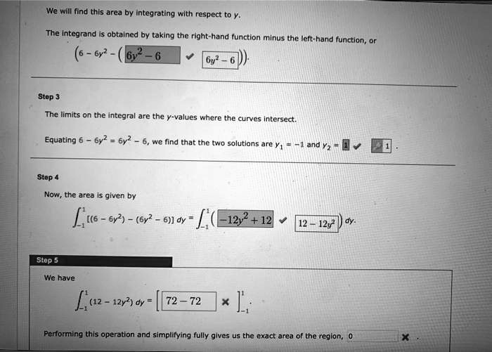 We will find this area by integrating with respect to y.
The integrand is obtained by taking the right-hand function minus the left-hand function, or
(6 - 6y^2 - (6y^2 - 6)).
Step 3
The limits on the integral are the y-values where the curves intersect.
Equating 6 - 6y^2 = 6y^2 - 6, we find that the two solutions are y1 = -1 and y2 = 1.
Step 4
Now, the area is given by
?-1^1 [(6 - 6y^2) - (6y^2 - 6)] dy = ?-1^1 (-12y^2 + 12) dy.
Step 5
We have
?-1^1 (12 - 12y^2) dy = [72 - 72 x] -1^1.
Performing this operation and simplifying fully gives us the exact area of the region, 0.