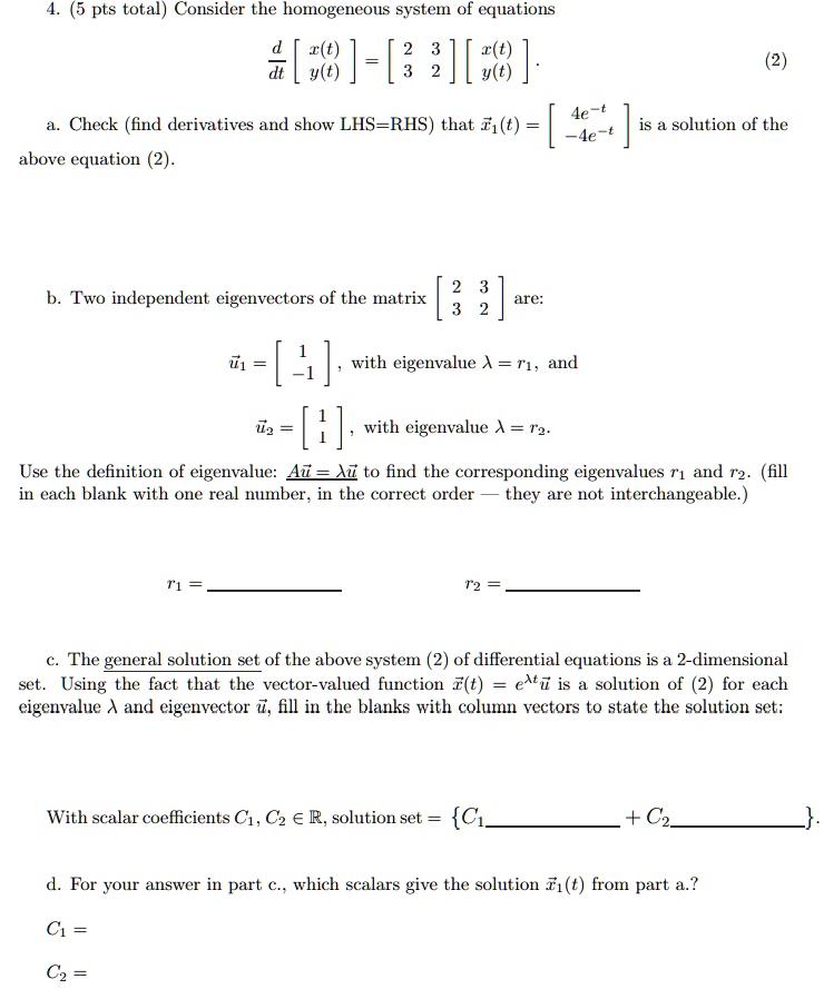 4. (5 pts total) Consider the homogeneous system of equations
fracddt eginbmatrix x(t)  y(t) endbmatrix = eginbmatrix 2     3  3     2 endbmatrix eginbmatrix x(t)  y(t) endbmatrix. (2)
a. Check (find derivatives and show LHS=RHS) that vecx1(t) = eginbmatrix 4e^-t  -4e^-t endbmatrix is a solution of the above equation (2).
b. Two independent eigenvectors of the matrix eginbmatrix 2     3  3     2 endbmatrix are:
vecu1 = eginbmatrix 1  -1 endbmatrix, with eigenvalue lambda = r1, and
vecu2 = eginbmatrix 1  1 endbmatrix, with eigenvalue lambda = r2.
Use the definition of eigenvalue: Avecu = lambda vecu to find the corresponding eigenvalues r1 and r2. (fill in each blank with one real number, in the correct order — they are not interchangeable.)
r1 =  r2 = 
c. The general solution set of the above system (2) of differential equations is a 2-dimensional set. Using the fact that the vector-valued function vecx(t) = e^lambda t vecu is a solution of (2) for each eigenvalue lambda and eigenvector vecu, fill in the blanks with column vectors to state the solution set:
With scalar coefficients C1, C2 in mathbbR, solution set = C1 + C2.
d. For your answer in part c., which scalars give the solution vecx1(t) from part a.?
C1 =
C2 =