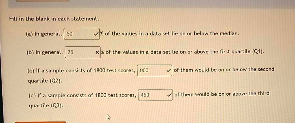 Fill in the blank in each statement.
(a) In general, 50 % of the values in a data set lie on or below the median.
(b) In general, 25 % of the values in a data set lie on or above the first quartile (Q1).
(c) If a sample consists of 1800 test scores, 900 of them would be on or below the second quartile (Q2).
(d) If a sample consists of 1800 test scores, 450 of them would be on or above the third quartile (Q3).