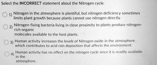 Select the INCORRECT statement about the Nitrogen cycle.
1) Nitrogen in the atmosphere is plentiful, but nitrogen deficiency sometimes limits plant growth because plants cannot use nitrogen directly.
2) Nitrogen-fixing bacteria living in close proximity to plants produce nitrogen-rich organic
molecules available to the host plants.
3) Human activity increases the levels of Nitrogen oxide in the atmosphere
which contributes to acid rain deposition that affects the environment.
4) Human activity has no effect on the nitrogen cycle since it is readily available
in the
atmosphere.