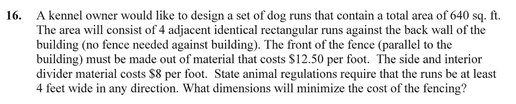 A kennel owner would like to design a set of dog runs that contain a total area of 640 sq. ft. The area will consist of 4 adjacent identical rectangular runs against the back wall of the building (no fence needed against building). The front of the fence (parallel to the building) must be made out of material that costs 12.50 per foot. The side and interior divider material costs8 per foot. State animal regulations require that the runs be at least 4 feet wide in any direction. What dimensions will minimize the cost of the fencing?