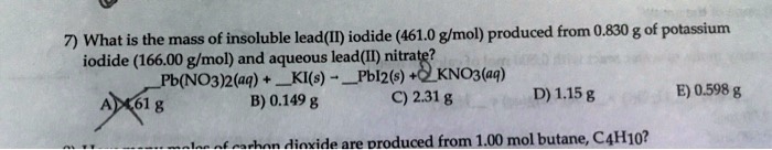 7) What is the mass of insoluble lead(II) iodide (461.0 g/mol) produced from 0.830 g of potassium iodide (166.00 g/mol) and aqueous lead(II) nitrate? 
Pb(NO3)2(aq) + KI(s) -> PbI2(s) + 2KNO3(aq)
A) 4.61 g B) 0.149 g C) 2.31 g D) 1.15 g E) 0.598 g