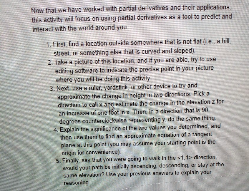 Now that we have worked with partial derivatives and their applications, this activity will focus on using partial derivatives as a tool to predict and interact with the world around you.

1. First, find a location outside somewhere that is not flat (i.e., a hill, street, or something else that is curved and sloped).
2. Take a picture of this location, and if you are able, try to use editing software to indicate the precise point in your picture where you will be doing this activity.
3. Next, use a ruler, yardstick, or other device to try and approximate the change in height in two directions. Pick a direction to call x and estimate the change in the elevation z for an increase of one foot in x. Then, in a direction that is 90 degrees counterclockwise representing y, do the same thing.
4. Explain the significance of the two values you determined, and then use them to find an approximate equation of a tangent plane at this point (you may assume your starting point is the origin for convenience).
5. Finally, say that you were going to walk in the <1,1>-direction; would your path be initially ascending, descending, or stay at the same elevation? Use your previous answers to explain your reasoning.