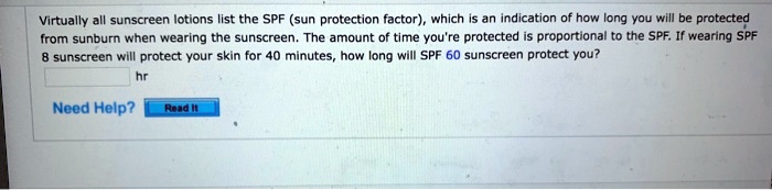 Virtually all sunscreen lotions list the SPF (sun protection factor), which is an indication of how long you will be protected from sunburn when wearing the sunscreen. The amount of time you're protected is proportional to the SPF. If wearing SPF 8 sunscreen will protect your skin for 40 minutes, how long will SPF 60 sunscreen protect you?
hr
Need Help? Read It