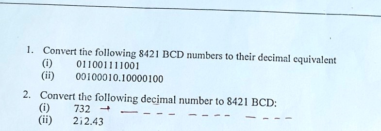 1. Convert the following 8421 BCD numbers to their decimal equivalent
(i) 011001111001
(ii) 00100010.10000100
2. Convert the following decimal number to 8421 BCD:
(i) 732
(ii) 212.43