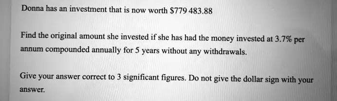 Donna has an investment that is now worth 779 483.88
Find the original amount she invested if she has had the money invested at 3.7% per
annum compounded annually for 5 years without any withdrawals.
Give your answer correct to 3 significant figures. Do not give the dollar sign with your
answer.