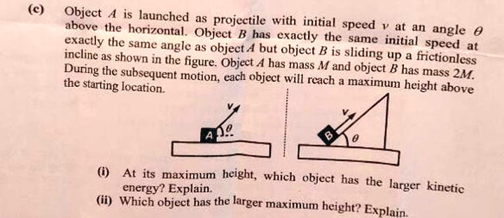(c) Object A is launched as projectile with initial speed v at an angle ? above the horizontal. Object B has exactly the same initial speed at exactly the same angle as object A but object B is sliding up a frictionless incline as shown in the figure. Object A has mass M and object B has mass 2M. During the subsequent motion, each object will reach a maximum height above the starting location. (i) At its maximum height, which object has the larger kinetic energy? Explain. (ii) Which object has the larger maximum height? Explain.