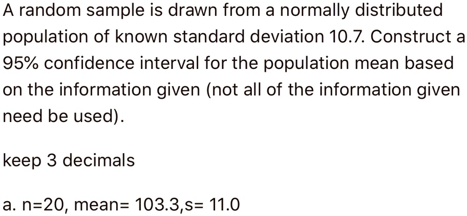A random sample is drawn from a normally distributed population of known standard deviation 10.7. Construct a 95% confidence interval for the population mean based on the information given (not all of the information given need be used).

keep 3 decimals

a. n=20, mean= 103.3,s= 11.0