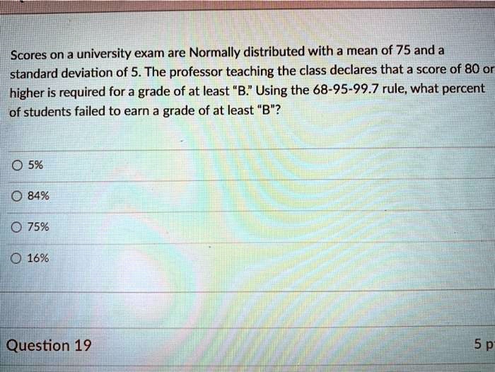 Scores on a university exam are Normally distributed with a mean of 75 and a standard deviation of 5. The professor teaching the class declares that a score of 80 or higher is required for a grade of at least "B." Using the 68-95-99.7 rule, what percent of students failed to earn a grade of at least "B"?

5%
84%
75%
16%