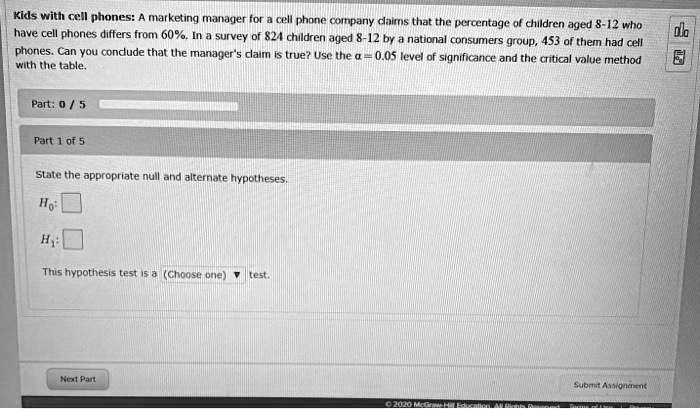 Kids with cell phones: A marketing manager for a cell phone company claims that the percentage of children aged 8-12 who have cell phones differs from 60%. In a survey of 824 children aged 8-12 by a national consumers group, 453 of them had cell phones. Can you conclude that the manager's claim is true? Use the ? = 0.05 level of significance and the critical value method with the table.

Part 1 of 5

State the appropriate null and alternate hypotheses.

H0:

H1:

This hypothesis test is a (Choose one) test.