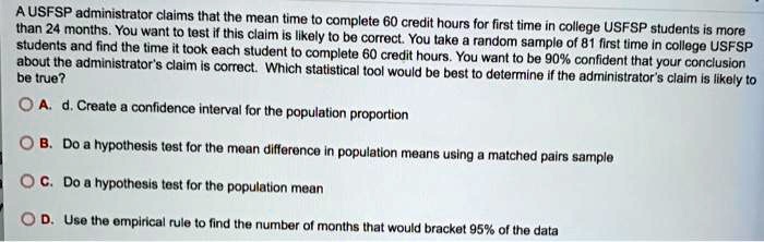 A USFSP administrator claims that the mean time to complete 60 credit hours for first time in college USFSP students is more than 24 months. You want to test if this claim is likely to be correct. You take a random sample of 81 first time in college USFSP students and find the time it took each student to complete 60 credit hours. You want to be 90% confident that your conclusion about the administrator's claim is correct. Which statistical tool would be best to determine if the administrator's claim is likely to be true?

A. d. Create a confidence interval for the population proportion
B. Do a hypothesis test for the mean difference in population means using a matched pairs sample
C. Do a hypothesis test for the population mean
D. Use the empirical rule to find the number of months that would bracket 95% of the data