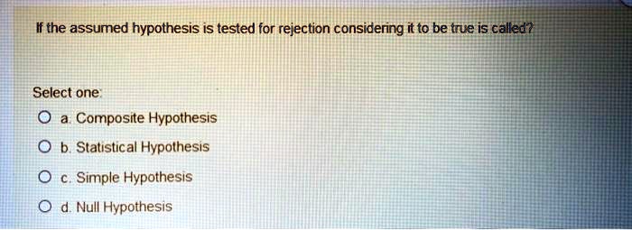 If the assumed hypothesis is tested for rejection considering it to be true is called?
Select one:
a. Composite Hypothesis
b. Statistical Hypothesis
c. Simple Hypothesis
d. Null Hypothesis