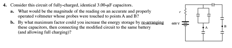 4. Consider this circuit of fully-charged, identical 3.00-µF capacitors.
a. What would be the magnitude of the reading on an accurate and properly
operated voltmeter whose probes were touched to points A and B?
b. By what maximum factor could you increase the energy storage by re-arranging
these capacitors, then connecting the modified circuit to the same battery
(and allowing full charging)?
r
600 V
A
B