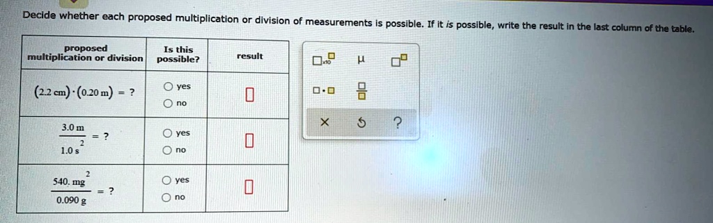 Decide whether each proposed multiplication or division of measurements is possible. If it is possible, write the result in the last column of the table.

| proposed multiplication or division | Is this possible? | result |
|—|—|—|
| (2.2 cm) · (0.20 m) = ? | yes / no | |
| 3.0 m / 1.0 s² = ? | yes / no | |
| 540. mg² / 0.090 g = ? | yes / no | |