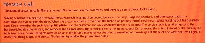 Service Call
A residential customer calls. There is no heat. The furnace is in the basement, and there is a sound like a clock ticking.
Making sure not to block the driveway, the service technician puts on protective shoe coverings, rings the doorbell, and then steps back to a
comfortable distance from the door. When the customer comes to the door, the technician politely introduces himself while handing out his business
card. Once invited in, the technician politely listens to the customer and asks where the furnace is located. The service technician then goes to the
basement, locates the furnace, and removes the furnace door. The technician hears the arcing sound. On removing the shield in front of the burner, the
technician sees the arc. He lights a match on an extender and places it near the pilot to see whether there is gas at the pilot and whether it will light. It
does. The arcing stops, as it should. The burner lights after the proper time delay.