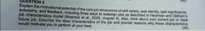 QUESTION 3
Explain the motivational potential of the core job dimensions of skill variety, task identity, task significance,
autonomy, and feedback, including three ways to redesign jobs as described in Hackman and Oldham's
job characteristics model (Moerdyk et al., 2020, chapter 4). Also, think about your current job or ideal
future job. Describe the ideal characteristics of the job and provide reasons why these characteristics
would motivate you to perform at your best.