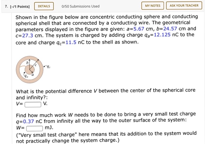 Shown in the figure below are concentric conducting sphere and conducting spherical shell that are connected by a conducting wire. The geometrical parameters displayed in the figure are given: a=5.67 cm, b=24.57 cm and c=27.3 cm. The system is charged by adding charge qa=12.125 nC to the core and charge qc=11.5 nC to the shell as shown.

What is the potential difference V between the center of the spherical core and infinity?:
V= V.

Find how much work W needs to be done to bring a very small test charge q=0.37 nC from infinity all the way to the outer surface of the system:
W= mJ.
("Very small test charge" here means that its addition to the system would not practically change the system charge.)