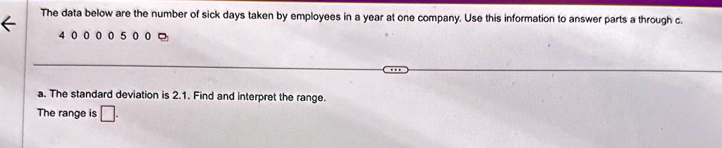 the data below are the number of sick days taken by employees in a year at one company use this information to answer parts a through c 4 0 0 0 0 5 0 0 a the standard deviation is 21 find an 64182
