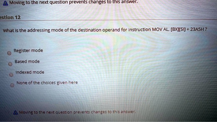 Moving to the next question prevents changes to this answer.
estion 12
What is the addressing mode of the destination operand for instruction MOV AL, [BX][SI] + 23ASH?
Register mode
Based mode
Indexed mode
None of the choices given here
Moving to the next question prevents changes to this answer.