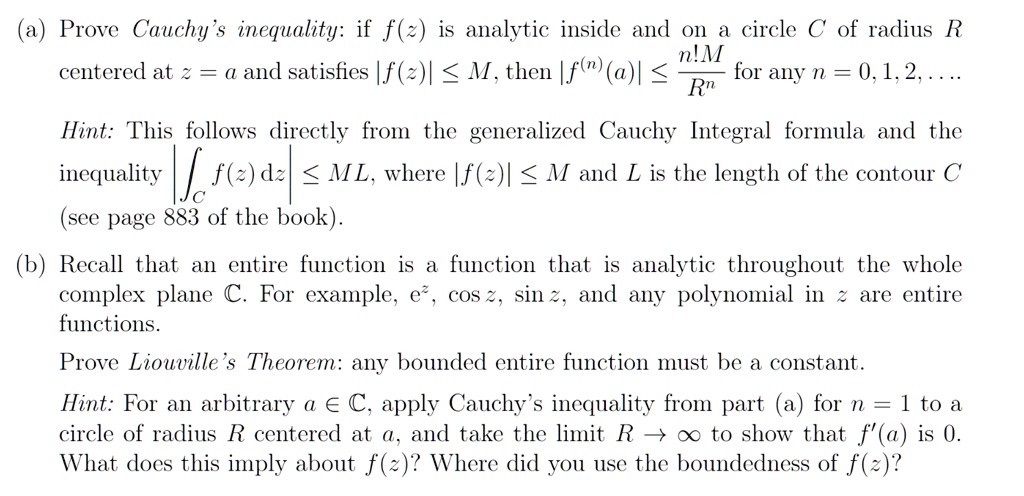 (a) Prove Cauchy's inequality: if f(z) is analytic inside and on a circle C of radius R centered at z = a and satisfies |f(z)| ? M, then |f^(n)(a)| ? n!M/R^n for any n = 0, 1, 2, ... .

Hint: This follows directly from the generalized Cauchy Integral formula and the inequality |?C f(z) dz| ? ML, where |f(z)| ? M and L is the length of the contour C.

(b) Recall that an entire function is a function that is analytic throughout the whole complex plane ?. For example, e^z, cos z, sin z, and any polynomial in z are entire functions.

Prove Liouville's Theorem: any bounded entire function must be a constant.

Hint: For an arbitrary a ? ?, apply Cauchy's inequality from part (a) for n = 1 to a circle of radius R centered at a, and take the limit R ? ? to show that f'(a) is 0. What does this imply about f(z)? Where did you use the boundedness of f(z)?