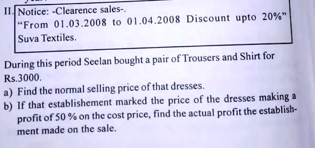 II. Notice: -Clearence sales-.
"From 01.03.2008 to 01.04.2008 Discount upto 20%"
Suva Textiles.
During this period Seelan bought a pair of Trousers and Shirt for
Rs.3000.
a) Find the normal selling price of that dresses.
b) If that establishement marked the price of the dresses making a
profit of 50% on the cost price, find the actual profit the establish-
ment made on the sale.