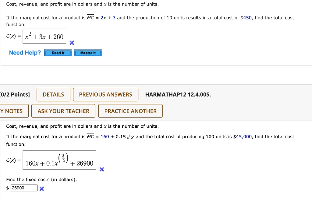 Cost, revenue, and profit are in dollars and x is the number of units.

If the marginal cost for a product is MC = 2x + 3 and the production of 10 units results in a total cost of 450, find the total cost function.
C(x) = x^2 + 3x + 260

Cost, revenue, and profit are in dollars and x is the number of units.
If the marginal cost for a product is MC = 160 + 0.15?x and the total cost of producing 100 units is45,000, find the total cost function.
C(x) = 160x + 0.1x^(3/2) + 26900

Find the fixed costs (in dollars).
26900