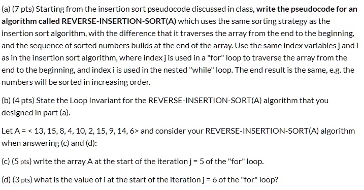 (a) (7 pts) Starting from the insertion sort pseudocode discussed in class, write the pseudocode for an
algorithm called REVERSE-INSERTION-SORT(A) which uses the same sorting strategy as the
insertion sort algorithm, with the difference that it traverses the array from the end to the beginning,
and the sequence of sorted numbers builds at the end of the array. Use the same index variables j and i
as in the insertion sort algorithm, where index j is used in a "for" loop to traverse the array from the
end to the beginning, and index i is used in the nested "while" loop. The end result is the same, e.g. the
numbers will be sorted in increasing order.
(b) (4 pts) State the Loop Invariant for the REVERSE-INSERTION-SORT(A) algorithm that you
designed in part (a).
Let A = < 13, 15, 8, 4, 10, 2, 15, 9, 14, 6> and consider your REVERSE-INSERTION-SORT(A) algorithm
when answering (c) and (d):
(c) (5 pts) write the array A at the start of the iteration j = 5 of the "for" loop.
(d) (3 pts) what is the value of i at the start of the iteration j = 6 of the "for" loop?