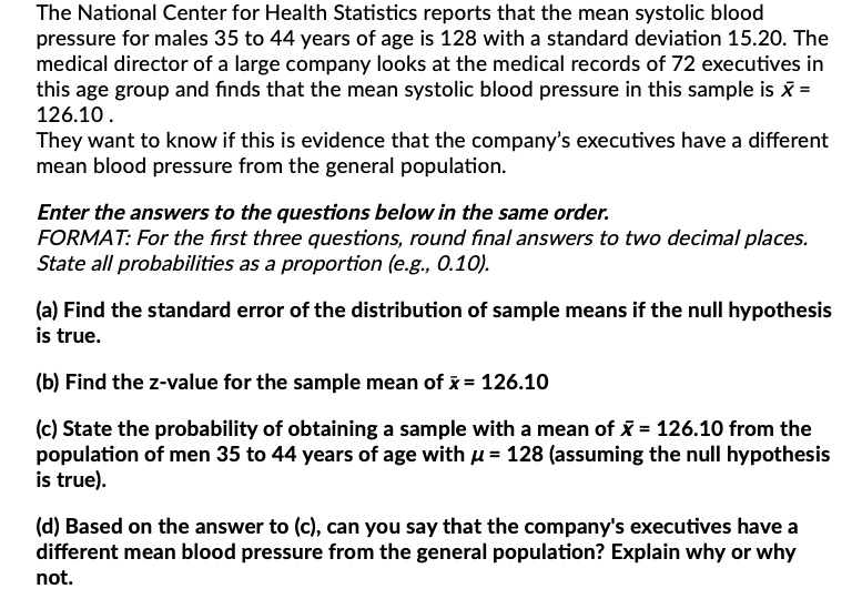 The National Center for Health Statistics reports that the mean systolic blood
pressure for males 35 to 44 years of age is 128 with a standard deviation 15.20. The
medical director of a large company looks at the medical records of 72 executives in
this age group and finds that the mean systolic blood pressure in this sample is x? =
126.10 .
They want to know if this is evidence that the company's executives have a different
mean blood pressure from the general population.

Enter the answers to the questions below in the same order.
FORMAT: For the first three questions, round final answers to two decimal places.
State all probabilities as a proportion (e.g., 0.10).

(a) Find the standard error of the distribution of sample means if the null hypothesis
is true.

(b) Find the z-value for the sample mean of x? = 126.10

(c) State the probability of obtaining a sample with a mean of x? = 126.10 from the
population of men 35 to 44 years of age with ? = 128 (assuming the null hypothesis
is true).

(d) Based on the answer to (c), can you say that the company's executives have a
different mean blood pressure from the general population? Explain why or why
not.