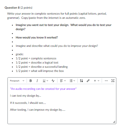Question 8 (2 points)
Write your answer in complete sentences for full points (capital letters, period, grammar). Copy/paste from the internet is an automatic zero.
- Imagine you went out to test your design. What would you do to test your design?
- How would you know it worked?
- Imagine and describe what could you do to improve your design?
grade:
- 1/2 point = complete sentences
- 1/2 point = describe a logical test
- 1/2 point = describe a successful landing
- 1/2 point = what will improve the box
*An audio recording can be created for your answer*
I can test my design by...
If it succeeds, I should see....
After testing, I can improve my design by.....