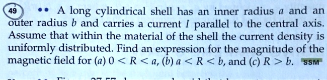 A long cylindrical shell has an inner radius a and an outer radius b and carries a current I parallel to the central axis. Assume that within the material of the shell the current density is uniformly distributed. Find an expression for the magnitude of the magnetic field for (a) 0 < R < a, (b) a < R < b, and (c) R > b.