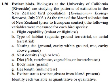 Extinct birds. Biologists at the University of California (Riverside) are studying the patterns of extinction in the New Zealand bird population. (Evolutionary Ecology Research, July 2003.) At the time of the Maori colonization of New Zealand (prior to European contact), the following variables were measured for each bird species:
a. Flight capability (volant or flightless)
b. Type of habitat (aquatic, ground terrestrial, or aerial terrestrial)
c. Nesting site (ground, cavity within ground, tree, cavity above ground)
d. Nest density (high or low)
e. Diet (fish, vertebrates, vegetables, or invertebrates)
f. Body mass (grams)
g. Egg length (millimeters)
h. Extinct status (extinct, absent from island, present)
Identify each variable as quantitative or qualitative.