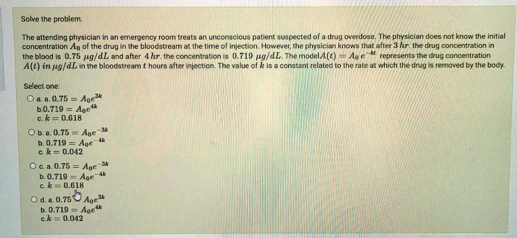 Solve the problem.

The attending physician in an emergency room treats an unconscious patient suspected of a drug overdose. The physician does not know the initial concentration A0 of the drug in the bloodstream at the time of injection. However, the physician knows that after 3 hr. the drug concentration in the blood is 0.75 ?g/dL and after 4 hr. the concentration is 0.719 ?g/dL. The model A(t) = A0 e^-kt represents the drug concentration A(t) in ?g/dL in the bloodstream t hours after injection. The value of k is a constant related to the rate at which the drug is removed by the body.

Select one:
a. a. 0.75 = A0e^3k
b. 0.719 = A0e^4k
c. k = 0.618

b. a. 0.75 = A0e^-3k
b. 0.719 = A0e^-4k
c. k = 0.042

c. a. 0.75 = A0e^-3k
b. 0.719 = A0e^-4k
c. k = 0.618

d. a. 0.75 = A0e^3k
b. 0.719 = A0e^4k
c. k = 0.042