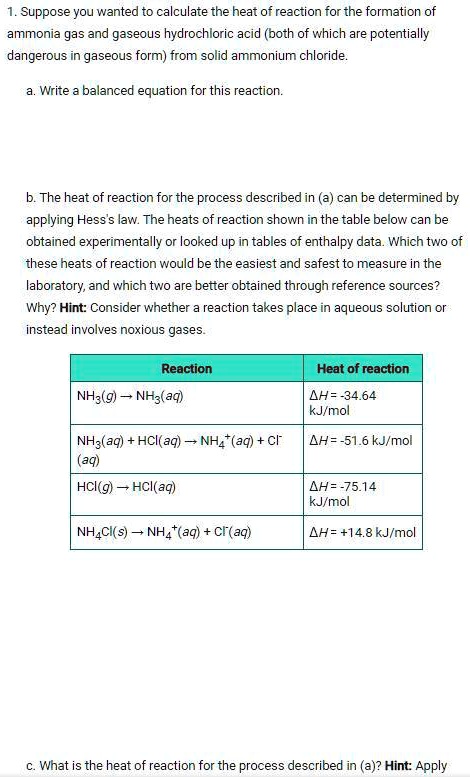 1. Suppose you wanted to calculate the heat of reaction for the formation of ammonia gas and gaseous hydrochloric acid (both of which are potentially dangerous in gaseous form) from solid ammonium chloride.

a. Write a balanced equation for this reaction.

b. The heat of reaction for the process described in (a) can be determined by applying Hess's law. The heats of reaction shown in the table below can be obtained experimentally or looked up in tables of enthalpy data. Which two of these heats of reaction would be the easiest and safest to measure in the laboratory, and which two are better obtained through reference sources? Why? Hint: Consider whether a reaction takes place in aqueous solution or instead involves noxious gases.

Reaction | Heat of reaction
NH3(g) ? NH3(aq) | ?H = -34.64 kJ/mol
NH3(aq) + HCl(aq) ? NH4+(aq) + Cl-(aq) | ?H = -51.6 kJ/mol
HCl(g) ? HCl(aq) | ?H = -75.14 kJ/mol
NH4Cl(s) ? NH4+(aq) + Cl-(aq) | ?H = +14.8 kJ/mol

c. What is the heat of reaction for the process described in (a)? Hint: Apply