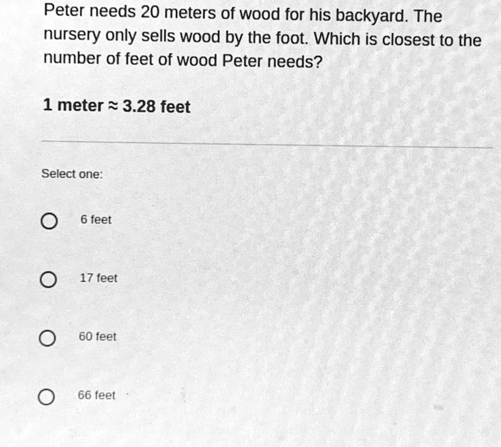 nikkel Aanbevolen maandelijks SOLVED: 'please please help i'll give brainliest tysm:)) Peter needs 20  meters of wood for his backyard. The nursery only sells wood by the foot  Which is closest to the number of