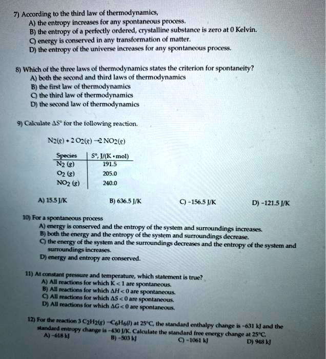 7) According to the third law of thermodynamics,
A) the entropy increases for any spontaneous process.
B) the entropy of a perfectly ordered, crystalline substance is zero at 0 Kelvin.
C) energy is conserved in any transformation of matter.
D) the entropy of the universe increases for any spontaneous process.

8) Which of the three laws of thermodynamics states the criterion for spontaneity?
A) both the second and third laws of thermodynamics
B) the first law of thermodynamics
C) the third law of thermodynamics
D) the second law of thermodynamics

9) Calculate ?S° for the following reaction.

N2(g) + 2 O2(g) ? 2 NO2(g)

Species | S°, J/(K • mol)
N2 (g) | 191.5
O2 (g) | 205.0
NO2 (g) | 240.0

A) 15.5 J/K B) 636.5 J/K C) -156.5 J/K D) -121.5 J/K

10) For a spontaneous process
A) energy is conserved and the entropy of the system and surroundings increases.
B) both the energy and the entropy of the system and surroundings decrease.
C) the energy of the system and the surroundings decreases and the entropy of the system and surroundings increases.
D) energy and entropy are conserved.

11) At constant pressure and temperature, which statement is true?
A) All reactions for which K < 1 are spontaneous.
B) All reactions for which ?H < 0 are spontaneous.
C) All reactions for which ?S < 0 are spontaneous.
D) All reactions for which ?G < 0 are spontaneous.

12) For the reaction 3 C2H2(g) ? C6H6(l) at 25°C, the standard enthalpy change is -631 kJ and the standard entropy change is -430 J/K. Calculate the standard free energy change at 25°C.
A) -618 kJ B) -503 kJ C) -1061 kJ D) 948 kJ