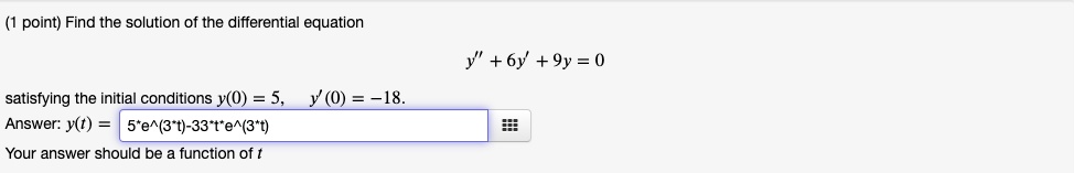 Find the solution of the differential equation
y” + 6y' + 9y = 0
satisfying the initial conditions y(0) = 5, y'(0) = -18.
Answer: y(t) = 5*e^(3*t)-33*t*e^(3*t)
Your answer should be a function of t