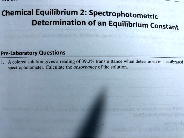 Chemical Equilibrium 2: Spectrophotometric
Determination of an Equilibrium Constant

Pre-Laboratory Questions
1. A colored solution gives a reading of 39.2% transmittance when determined in a calibrated
spectrophotometer. Calculate the absorbance of the solution.