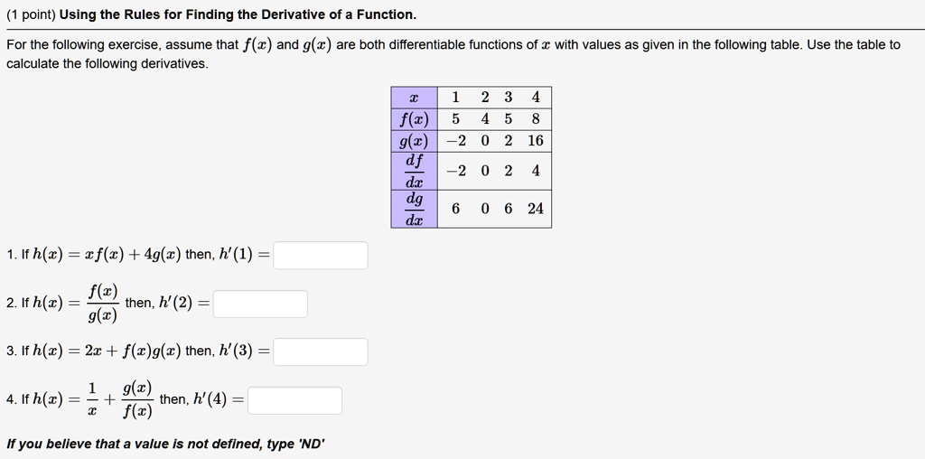 (1 point) Using the Rules for Finding the Derivative of a Function.
For the following exercise, assume that f(x) and g(x) are both differentiable functions of x with values as given in the following table. Use the table to
calculate the following derivatives.
x  1 2 3 4
f(x) 5 4 5 8
g(x) -2 0 2 16
fracdfdx -2 0 2 4
fracdgdx 6 0 6 24
1. If h(x) = xf(x) + 4g(x) then, h'(1) =
2. If h(x) = fracf(x)g(x) then, h'(2) =
3. If h(x) = 2x + f(x)g(x) then, h'(3) =
4. If h(x) = frac1x + fracg(x)f(x) then, h'(4) =
If you believe that a value is not defined, type 'ND'