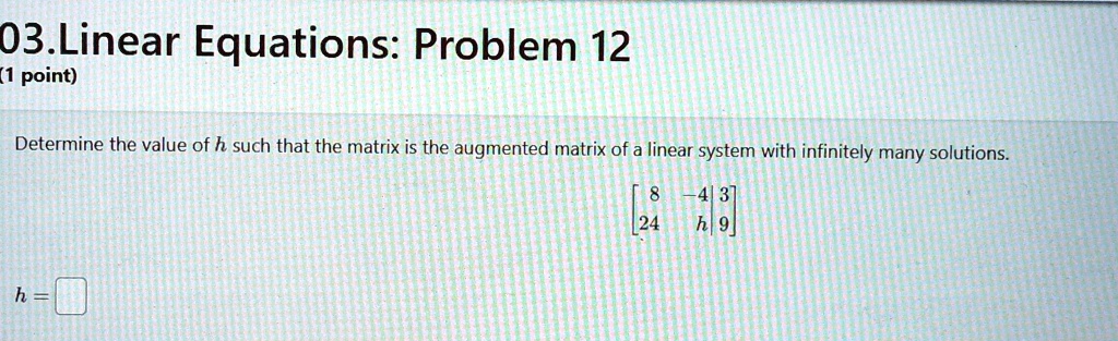 03. Linear Equations: Problem 12
(1 point)
Determine the value of h such that the matrix is the augmented matrix of a linear system with infinitely many solutions.
< b m a t r i x >
h =