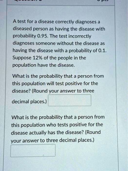 A test for a disease correctly diagnoses a
diseased person as having the disease with
probability 0.95. The test incorrectly
diagnoses someone without the disease as
having the disease with a probability of 0.1.
Suppose 12% of the people in the
population have the disease.
What is the probability that a person from
this population will test positive for the
disease? (Round your answer to three
decimal places.)
What is the probability that a person from
this population who tests positive for the
disease actually has the disease? (Round
your answer to three decimal places.)