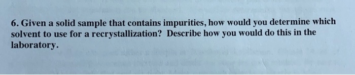 6. Given a solid sample that contains impurities, how would you determine which solvent to use for a recrystallization? Describe how you would do this in the laboratory.