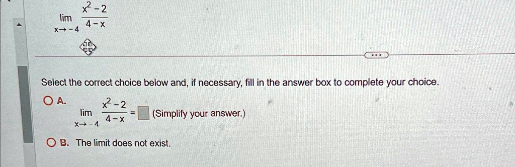 limx → -4(x^2 - 2)/(4 - x) Select the correct choice below and, if necessary, fill in the answer box to complete your choice. 
    limx → -4(x^2 - 2)/(4 - x) =
 (Simplify your answer.) B. The limit does not exist.