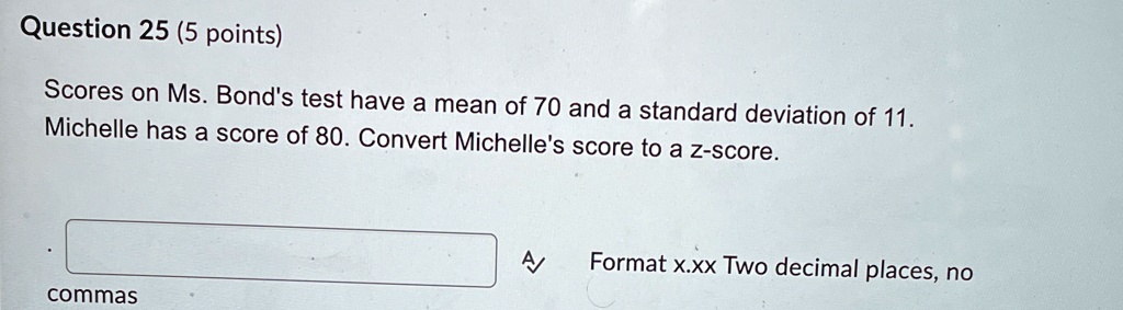 Scores on Ms. Bond's test have a mean of 70 and a standard deviation of 11. Michelle has a score of 80. Convert Michelle's score to a z-score. Format x.xx Two decimal places, no commas
