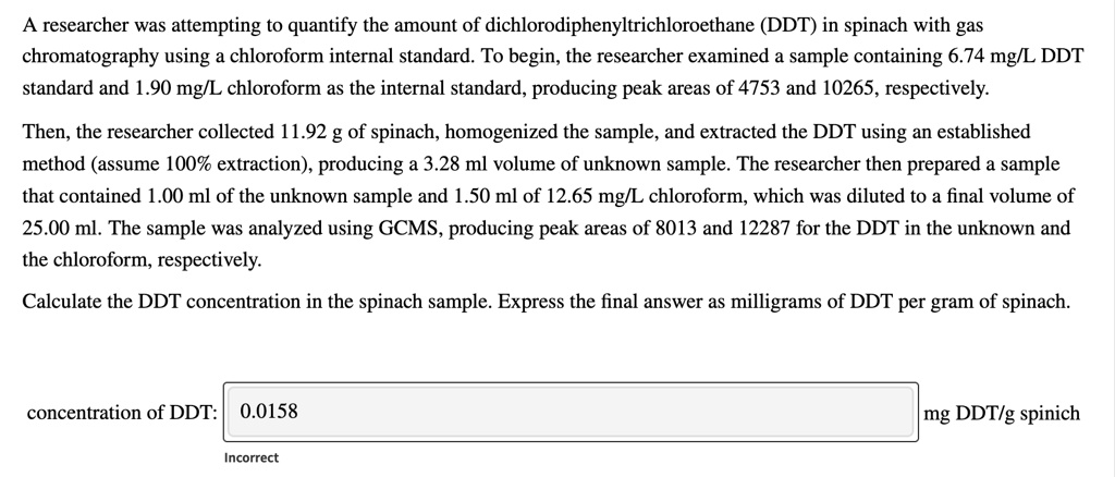 A researcher was attempting to quantify the amount of dichlorodiphenyltrichloroethane (DDT) in spinach with gas chromatography using a chloroform internal standard. To begin, the researcher examined a sample containing 6.74 mg/L DDT standard and 1.90 mg/L chloroform as the internal standard, producing peak areas of 4753 and 10265, respectively. Then, the researcher collected 11.92 g of spinach, homogenized the sample, and extracted the DDT using an established method (assume 100% extraction), producing a 3.28 ml volume of unknown sample. The researcher then prepared a sample that contained 1.00 ml of the unknown sample and 1.50 ml of 12.65 mg/L chloroform, which was diluted to a final volume of 25.00 ml. The sample was analyzed using GCMS, producing peak areas of 8013 and 12287 for the DDT in the unknown and the chloroform, respectively. Calculate the DDT concentration in the spinach sample. Express the final answer as milligrams of DDT per gram of spinach.
concentration of DDT: 0.0158 mg DDT/g spinach