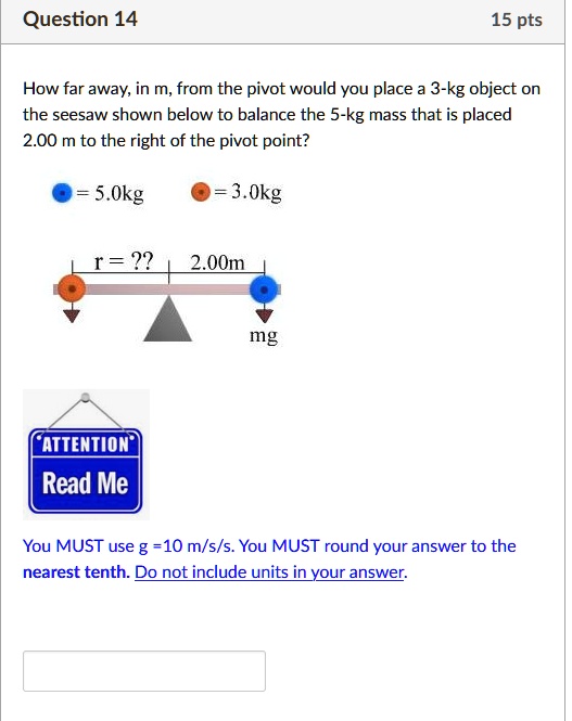 How far away, in m, from the pivot would you place a 3-kg object on the seesaw shown below to balance the 5-kg mass that is placed 2.00 m to the right of the pivot point?

5.0kg
3.0kg
r = ??
2.00m
mg
ATTENTION
Read Me
You MUST use g =10 m/s/s. You MUST round your answer to the nearest tenth. Do not include units in your answer.